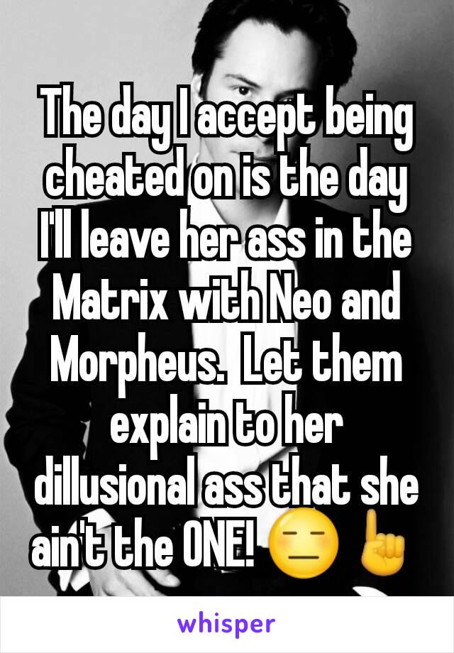 The day I accept being cheated on is the day I'll leave her ass in the Matrix with Neo and Morpheus.  Let them explain to her dillusional ass that she ain't the ONE! 😑☝