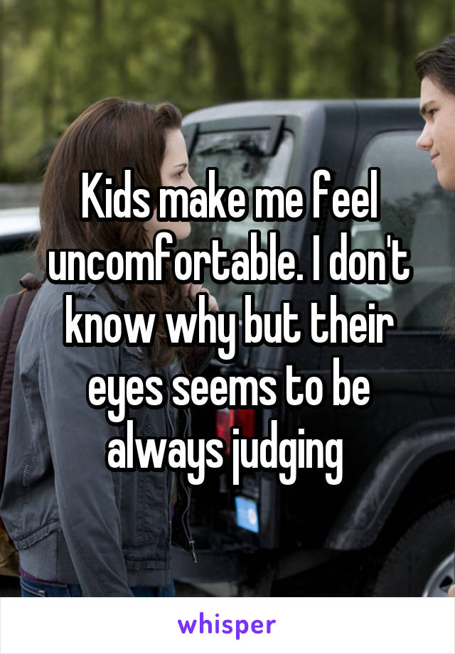 Kids make me feel uncomfortable. I don't know why but their eyes seems to be always judging 