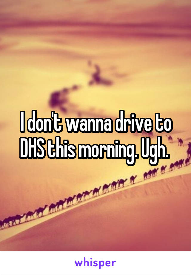 I don't wanna drive to DHS this morning. Ugh. 