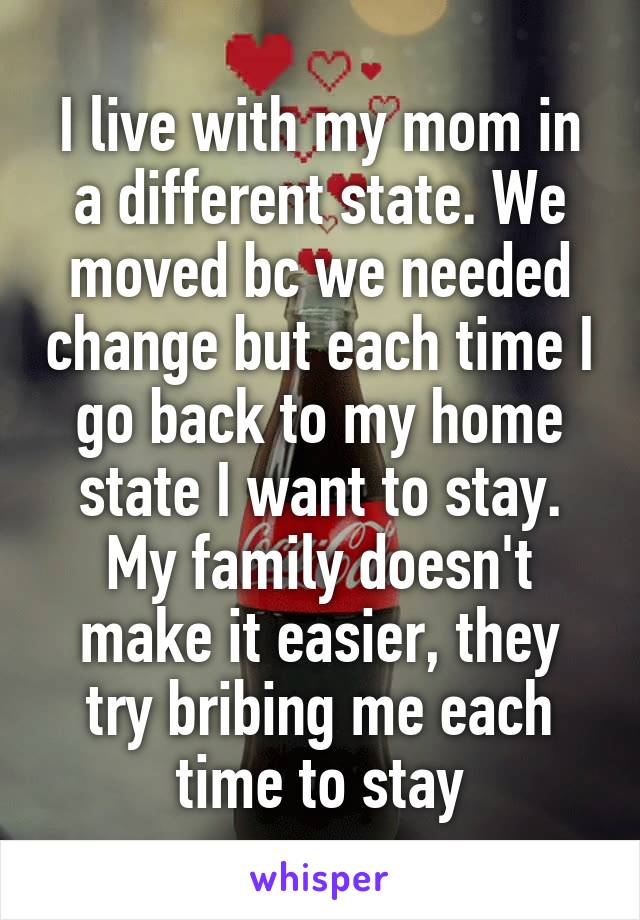 I live with my mom in a different state. We moved bc we needed change but each time I go back to my home state I want to stay. My family doesn't make it easier, they try bribing me each time to stay