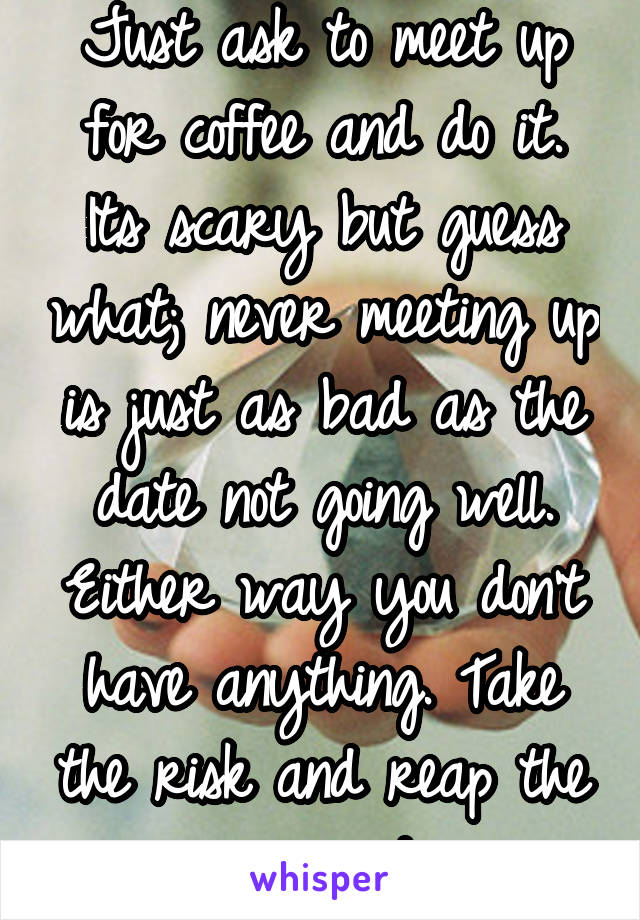 Just ask to meet up for coffee and do it. Its scary but guess what; never meeting up is just as bad as the date not going well. Either way you don't have anything. Take the risk and reap the reward