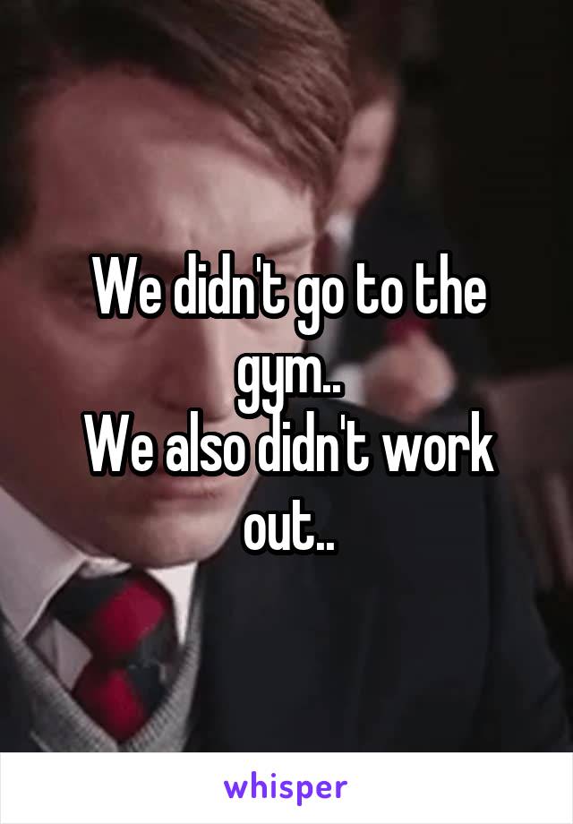 We didn't go to the gym..
We also didn't work out..