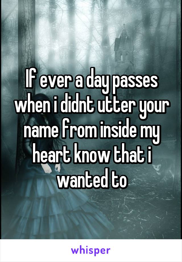 If ever a day passes when i didnt utter your name from inside my heart know that i wanted to