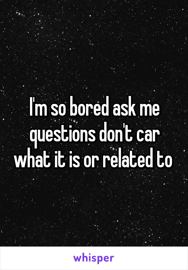 I'm so bored ask me questions don't car what it is or related to 