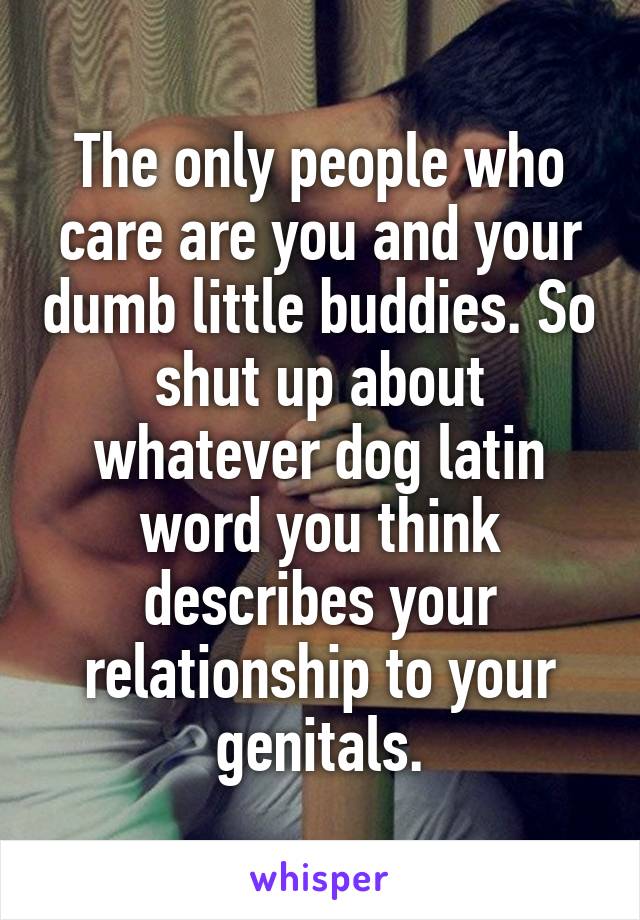 The only people who care are you and your dumb little buddies. So shut up about whatever dog latin word you think describes your relationship to your genitals.