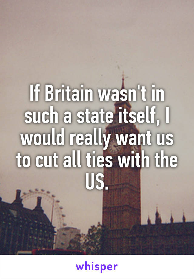 If Britain wasn't in such a state itself, I would really want us to cut all ties with the US.