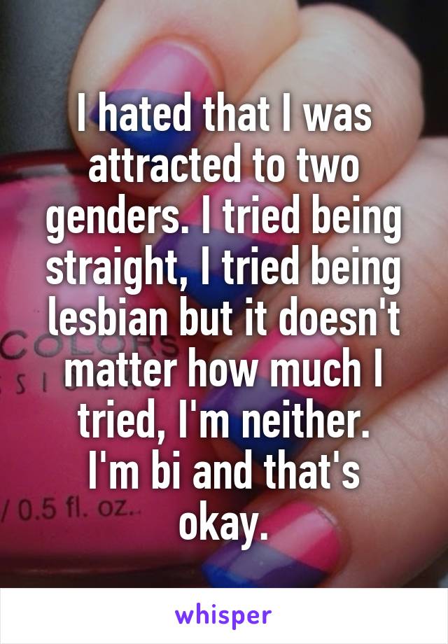 I hated that I was attracted to two genders. I tried being straight, I tried being lesbian but it doesn't matter how much I tried, I'm neither.
I'm bi and that's okay.