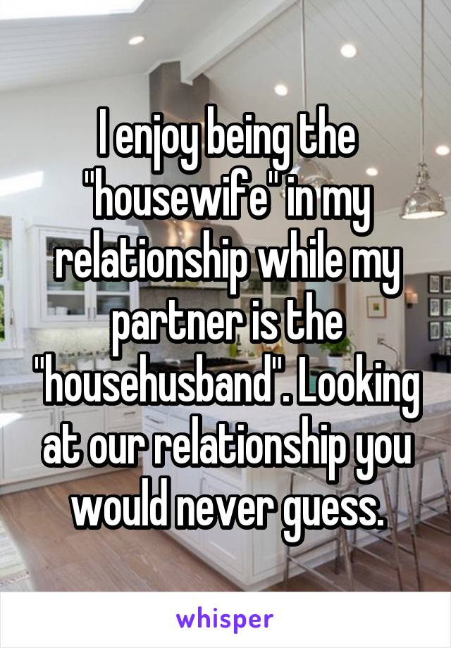 I enjoy being the "housewife" in my relationship while my partner is the "househusband". Looking at our relationship you would never guess.