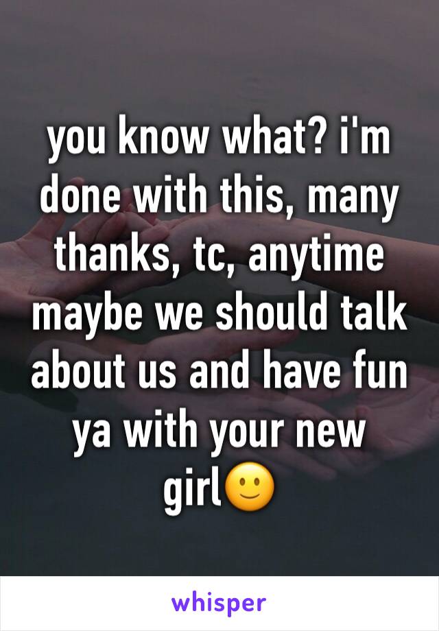 you know what? i'm done with this, many thanks, tc, anytime maybe we should talk about us and have fun ya with your new girl🙂