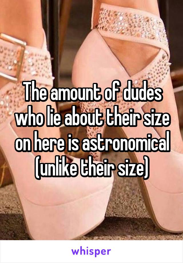 The amount of dudes who lie about their size on here is astronomical (unlike their size)