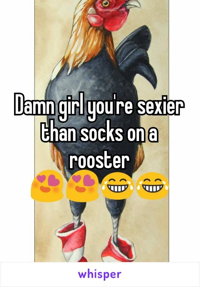 Damn girl you're sexier than socks on a rooster 😍😍😂😂