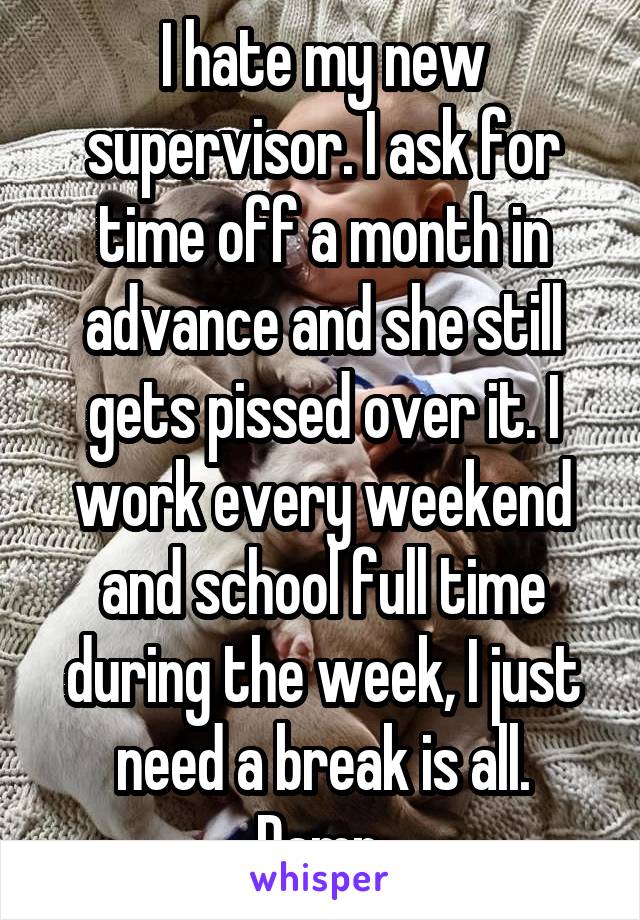 I hate my new supervisor. I ask for time off a month in advance and she still gets pissed over it. I work every weekend and school full time during the week, I just need a break is all. Damn.