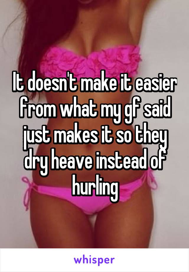 It doesn't make it easier from what my gf said just makes it so they dry heave instead of hurling