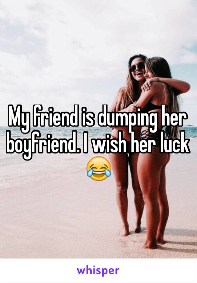 My friend is dumping her boyfriend. I wish her luck 😂