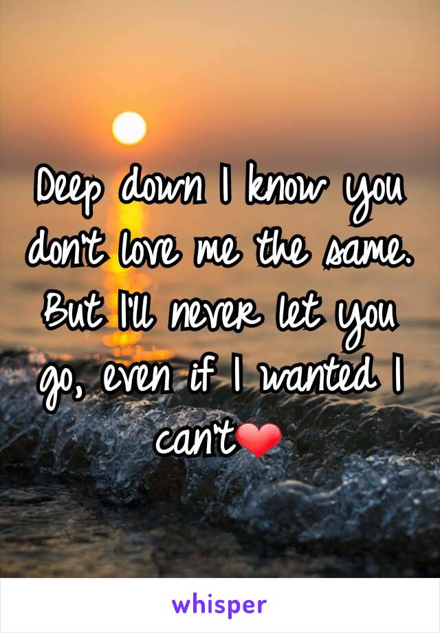 Deep down I know you don't love me the same. But I'll never let you go, even if I wanted I can't❤