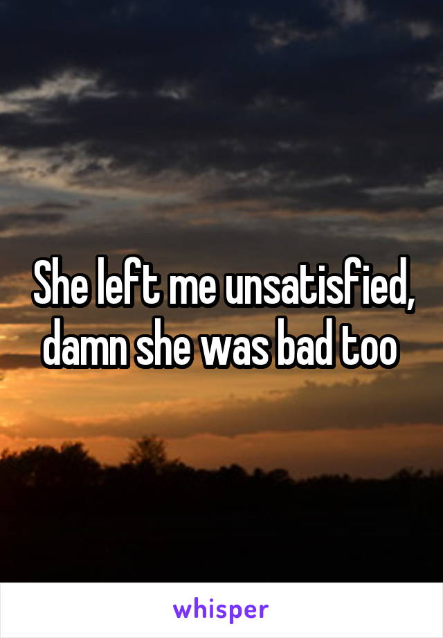 She left me unsatisfied, damn she was bad too 