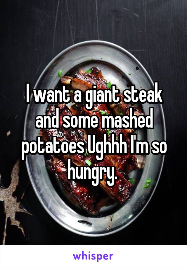 I want a giant steak and some mashed potatoes Ughhh I'm so hungry. 