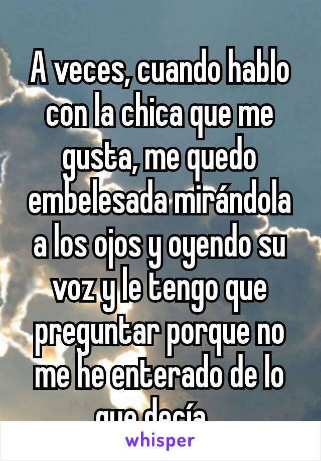 A veces, cuando hablo con la chica que me gusta, me quedo embelesada mirándola a los ojos y oyendo su voz y le tengo que preguntar porque no me he enterado de lo que decía...