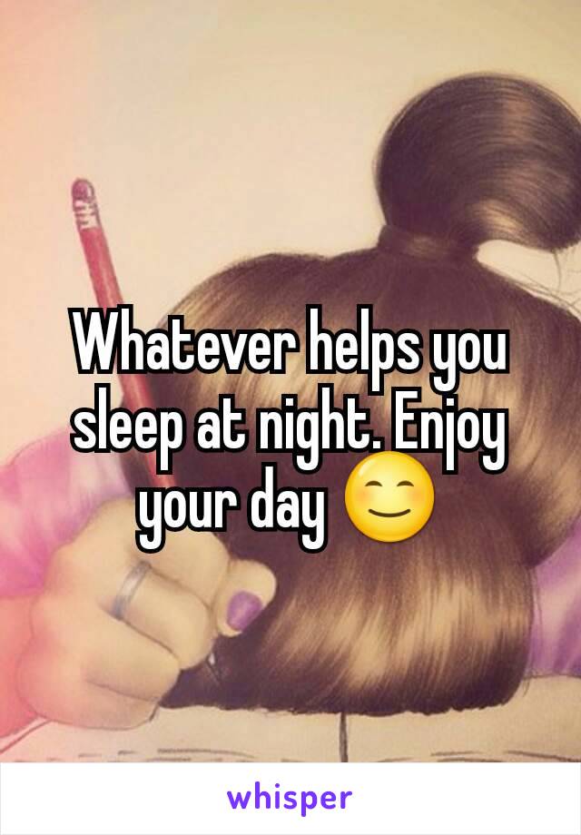 Whatever helps you sleep at night. Enjoy your day 😊