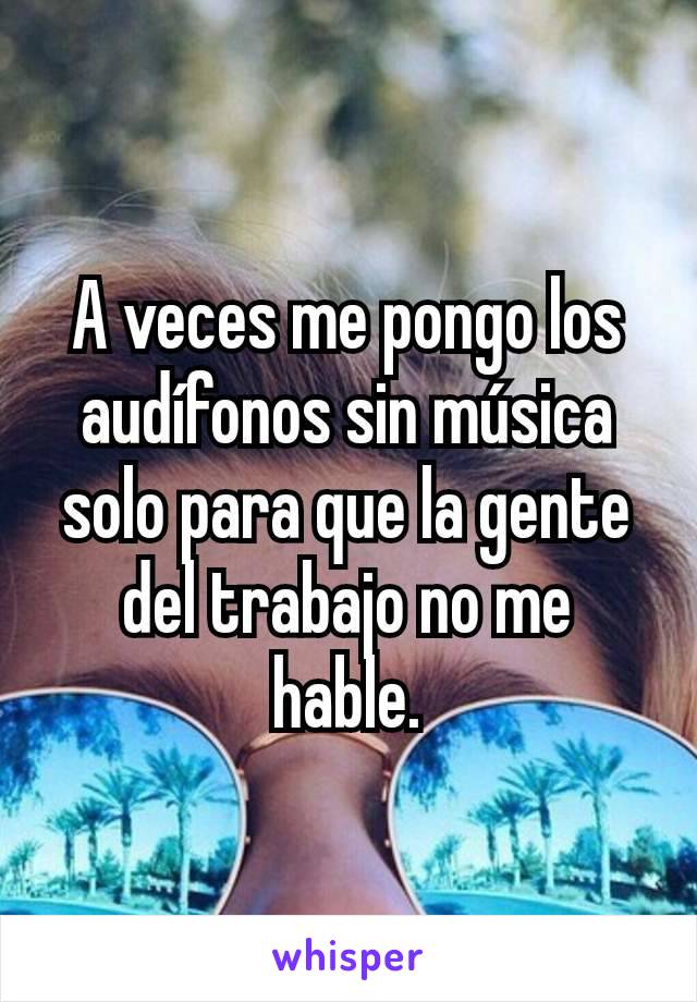 A veces me pongo los audífonos sin música solo para que la gente del trabajo no me hable.