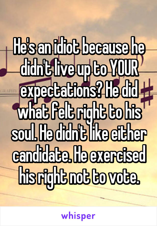 He's an idiot because he didn't live up to YOUR expectations? He did what felt right to his soul. He didn't like either candidate. He exercised his right not to vote.