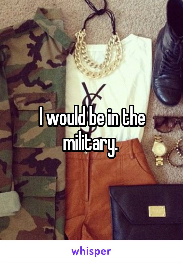 I would be in the military. 