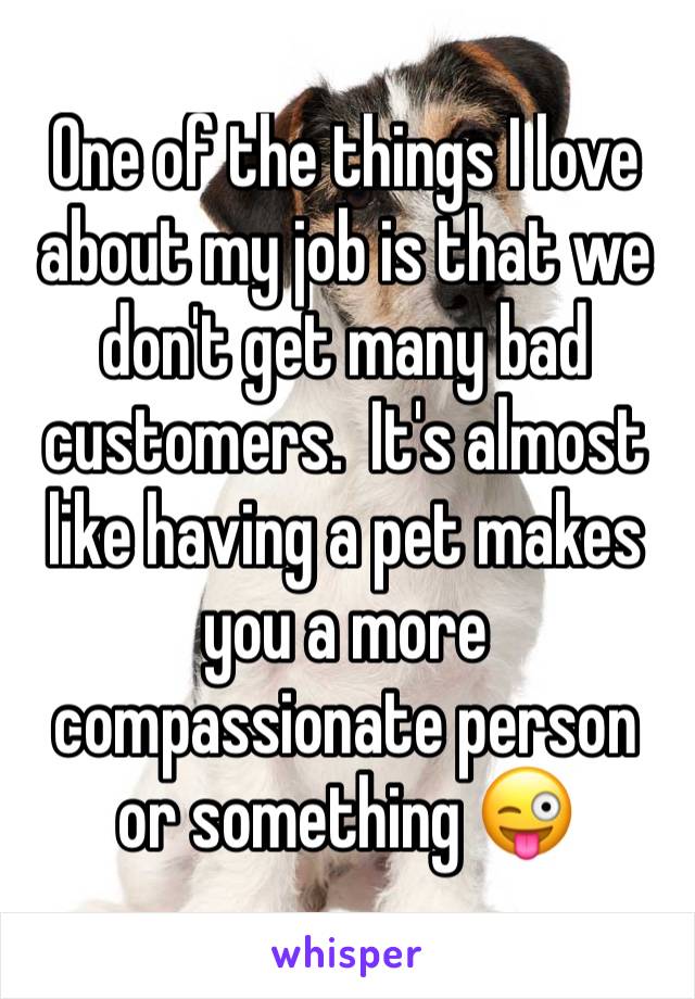 One of the things I love about my job is that we don't get many bad customers.  It's almost like having a pet makes you a more compassionate person or something 😜