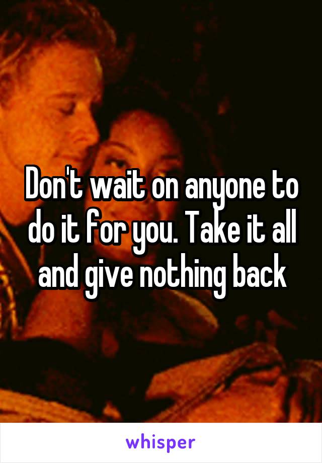 Don't wait on anyone to do it for you. Take it all and give nothing back