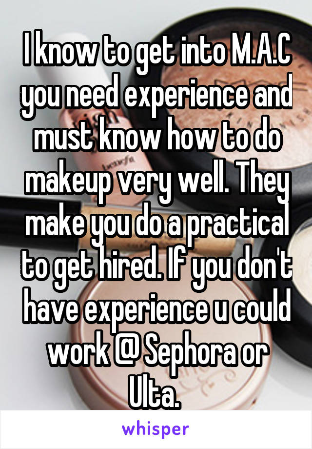 I know to get into M.A.C you need experience and must know how to do makeup very well. They make you do a practical to get hired. If you don't have experience u could work @ Sephora or Ulta. 