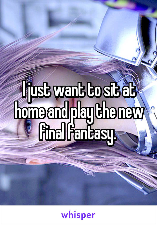 I just want to sit at home and play the new final fantasy. 