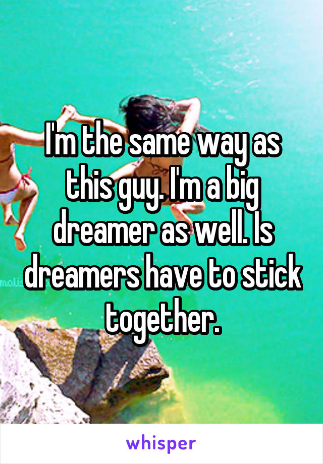 I'm the same way as this guy. I'm a big dreamer as well. Is dreamers have to stick together.
