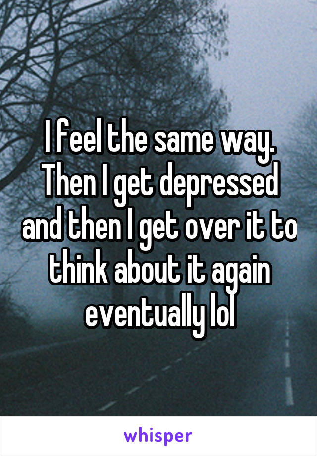 I feel the same way. Then I get depressed and then I get over it to think about it again eventually lol