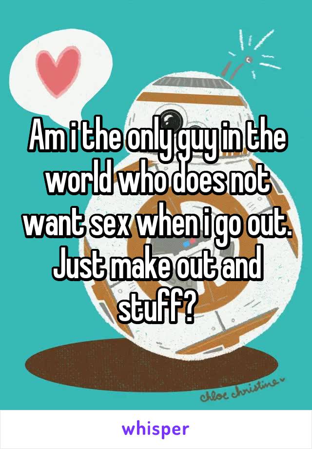 Am i the only guy in the world who does not want sex when i go out. Just make out and stuff?