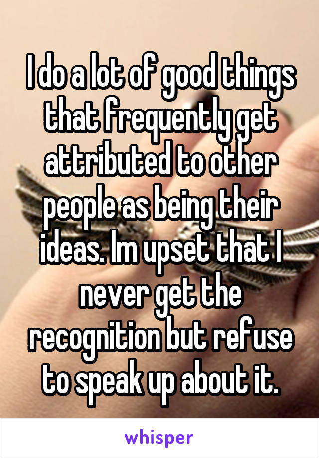 I do a lot of good things that frequently get attributed to other people as being their ideas. Im upset that I never get the recognition but refuse to speak up about it.