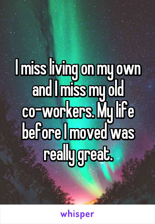 I miss living on my own and I miss my old co-workers. My life before I moved was really great.