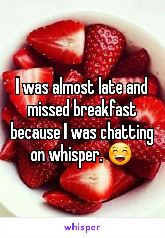 I was almost late and missed breakfast because I was chatting on whisper. 😁