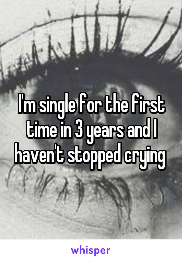 I'm single for the first time in 3 years and I haven't stopped crying 