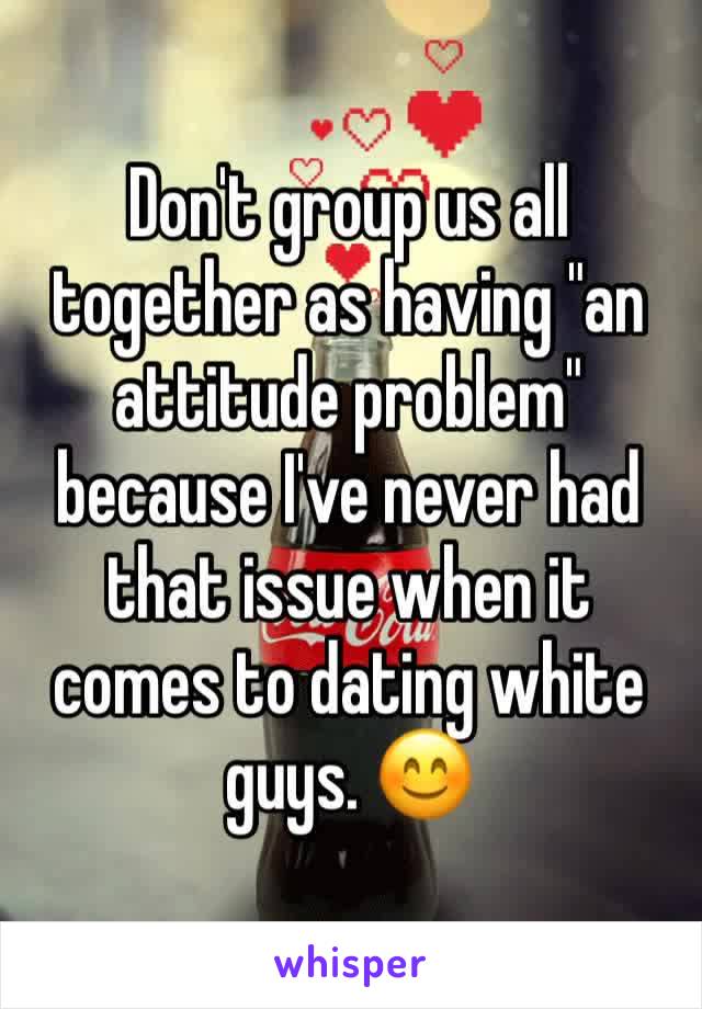 Don't group us all together as having "an attitude problem" because I've never had that issue when it comes to dating white guys. 😊