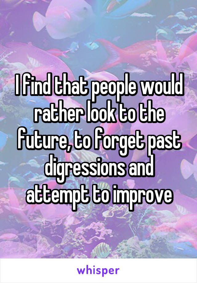 I find that people would rather look to the future, to forget past digressions and attempt to improve