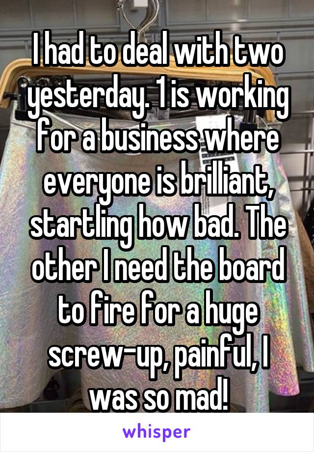 I had to deal with two yesterday. 1 is working for a business where everyone is brilliant, startling how bad. The other I need the board to fire for a huge screw-up, painful, I was so mad!