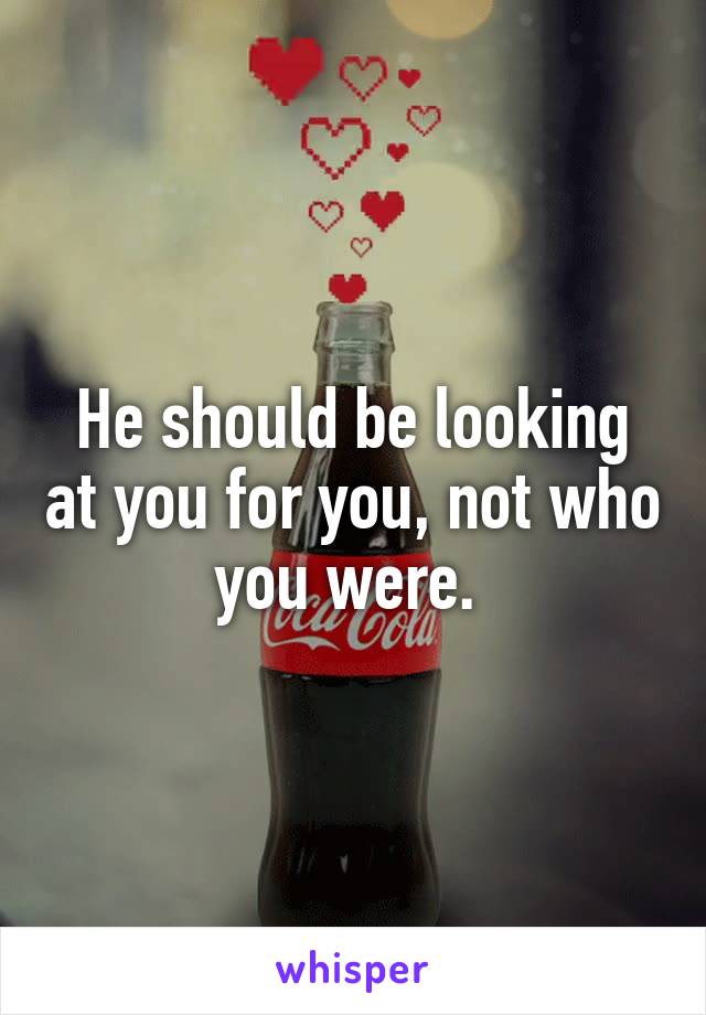 He should be looking at you for you, not who you were. 