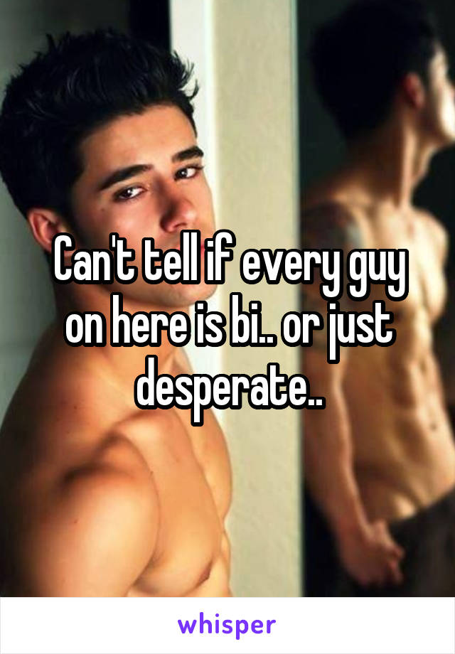 Can't tell if every guy on here is bi.. or just desperate..