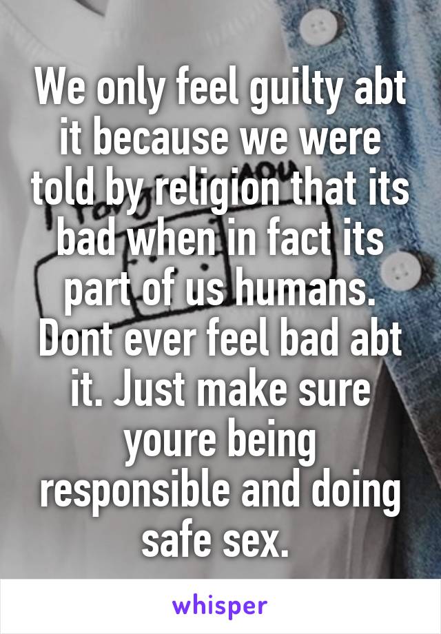 We only feel guilty abt it because we were told by religion that its bad when in fact its part of us humans. Dont ever feel bad abt it. Just make sure youre being responsible and doing safe sex. 