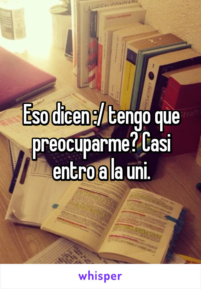 Eso dicen :/ tengo que preocuparme? Casi entro a la uni.