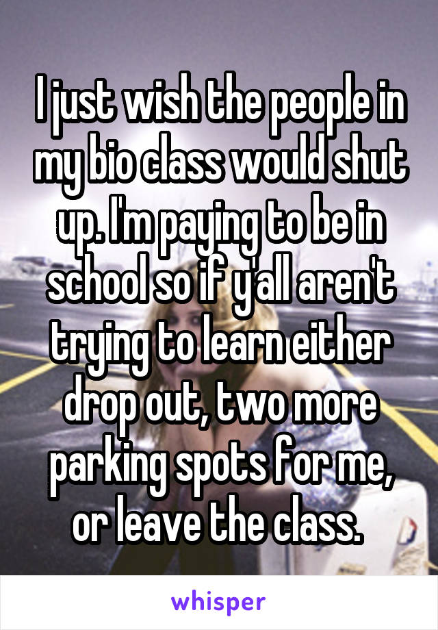 I just wish the people in my bio class would shut up. I'm paying to be in school so if y'all aren't trying to learn either drop out, two more parking spots for me, or leave the class. 