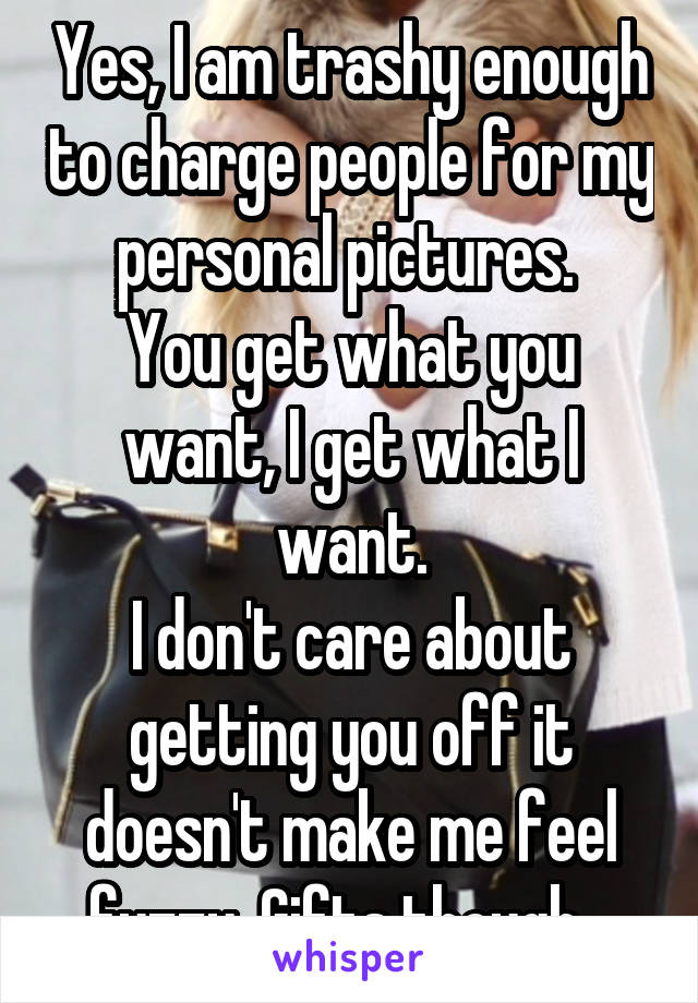 Yes, I am trashy enough to charge people for my personal pictures. 
You get what you want, I get what I want.
I don't care about getting you off it doesn't make me feel fuzzy. Gifts though.. 