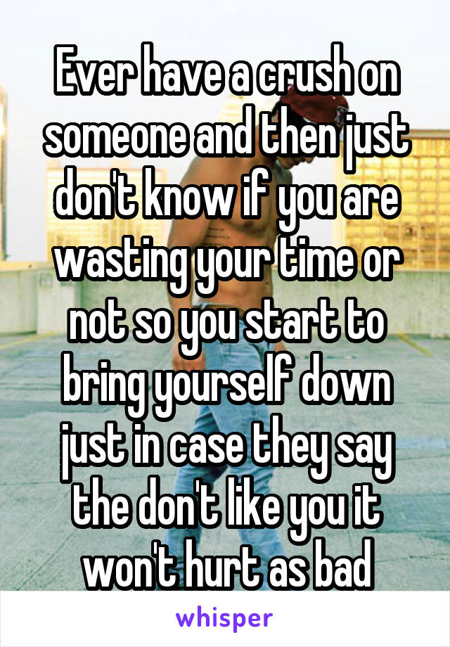 Ever have a crush on someone and then just don't know if you are wasting your time or not so you start to bring yourself down just in case they say the don't like you it won't hurt as bad