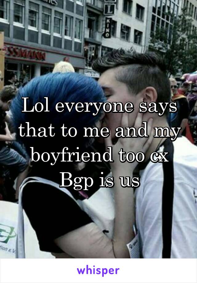 Lol everyone says that to me and my boyfriend too cx
Bgp is us