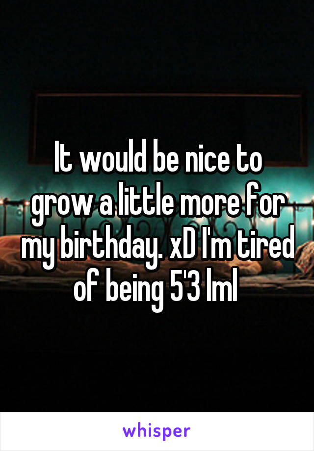 It would be nice to grow a little more for my birthday. xD I'm tired of being 5'3 lml 