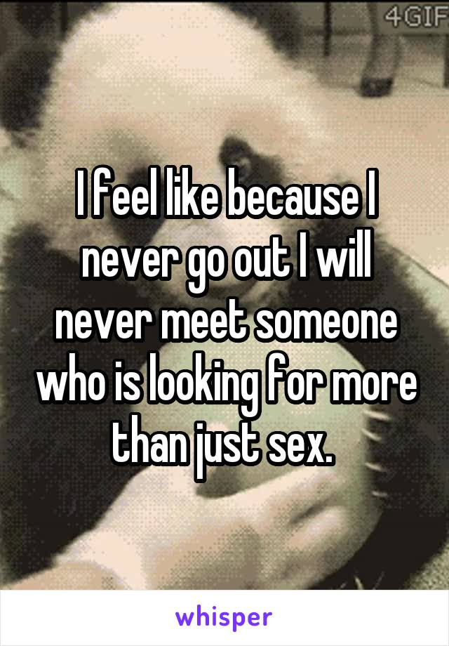 I feel like because I never go out I will never meet someone who is looking for more than just sex. 